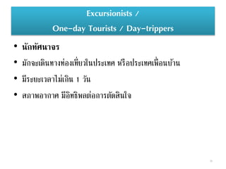 Excursionists /
One-day Tourists / Day-trippers
• นักทัศนาจร
• มักจะเดินทางท่องเที่ยวในประเทศ หรือประเทศเพื่อนบ้าน
• มีระยะเวลาไม่เกิน 1 วัน
• สภาพอากาศ มีอิทธิพลต่อการตัดสินใจ
38
 