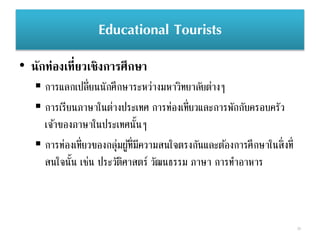 Educational Tourists
• นักท่องเที่ยวเชิงการศึกษา
39
 การแลกเปลี่ยนนักศึกษาระหว่างมหาวิทยาลัยต่างๆ
 การเรียนภาษาในต่างประเทศ การท่องเที่ยวและการพักกับครอบครัว
เจ้าของภาษาในประเทศนั้นๆ
 การท่องเที่ยวของกลุ่มผู้ที่มีความสนใจตรงกันและต้องการศึกษาในสิ่งที่
สนใจนั้น เช่น ประวัติศาสตร์ วัฒนธรรม ภาษา การทาอาหาร
 
