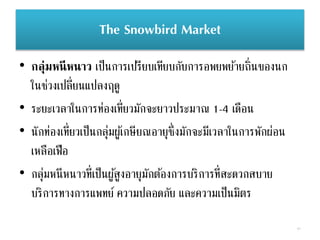 The Snowbird Market
• กลุ่มหนีหนาว เป็นการเปรียบเทียบกับการอพยพย้ายถิ่นของนก
ในช่วงเปลี่ยนแปลงฤดู
• ระยะเวลาในการท่องเที่ยวมักจะยาวประมาณ 1-4 เดือน
• นักท่องเที่ยวเป็นกลุ่มผู้เกษียณอายุซึ่งมักจะมีเวลาในการพักผ่อน
เหลือเฟือ
• กลุ่มหนีหนาวที่เป็นผู้สูงอายุมักต้องการบริการที่สะดวกสบาย
บริการทางการแพทย์ ความปลอดภัย และความเป็นมิตร
41
 
