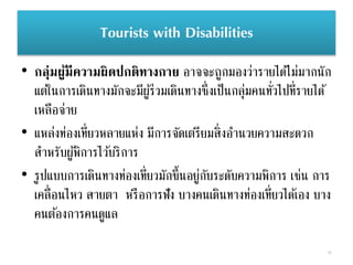 Tourists with Disabilities
• กลุ่มผู้มีความผิดปกติทางกาย อาจจะถูกมองว่ารายได้ไม่มากนัก
แต่ในการเดินทางมักจะมีผู้ร่วมเดินทางซึ่งเป็นกลุ่มคนทั่วไปที่รายได้
เหลือจ่าย
• แหล่งท่องเที่ยวหลายแห่ง มีการจัดเตรียมสิ่งอานวยความสะดวก
สาหรับผู้พิการไว้บริการ
• รูปแบบการเดินทางท่องเที่ยวมักขึ้นอยู่กับระดับความพิการ เช่น การ
เคลื่อนไหว สายตา หรือการฟัง บางคนเดินทางท่องเที่ยวได้เอง บาง
คนต้องการคนดูแล
42
 