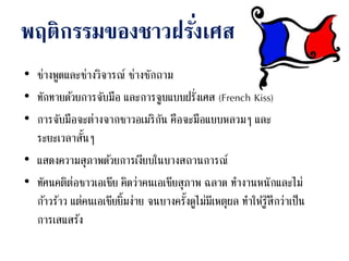 พฤติกรรมของชาวฝรั่งเศส
• ช่างพูดและช่างวิจารณ์ ช่างซักถาม
• ทักทายด้วยการจับมือ และการจูบแบบฝรั่งเศส (French Kiss)
• การจับมือจะต่างจากชาวอเมริกัน คือจะมือแบบหลวมๆ และ
ระยะเวลาสั้นๆ
• แสดงความสุภาพด้วยการเงียบในบางสถานการณ์
• ทัศนคติต่อชาวเอเชีย คิดว่าคนเอเชียสุภาพ ฉลาด ทางานหนักและไม่
ก้าวร้าว แต่คนเอเชียยิ้มง่าย จนบางครั้งดูไม่มีเหตุผล ทาให้รู้สึกว่าเป็น
การเสแสร้ง
 