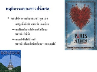 พฤติกรรมของชาวฝรั่งเศส
• ชอบใช้ท่าทางประกอบการพูด เช่น
– การจูบนิ้วทั้งห้า หมายถึง ยอดเยี่ยม
– การถึงแก้มส่วนใต้ตาลงด้วยมือขวา
หมายถึง ไม่เชื่อ
– การตวัดมือไปข้างหลัง
หมายถึง เรื่องเล็กน้อยที่สามารถควบคุมได้
 