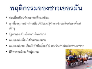 • ชอบเรื่องศิลปวัฒนธรรม สิ่งแวดล้อม
• ถูกเลี้ยงดูมาอย่างมีระเบียบวินัยและรู้จักการช่วยเหลือตัวเองตั้งแต่
เด็กๆ
• รัฐบาลส่งเสริมเรื่องการศึกษามาก
• คนเยอรมันเลื่อมใสในศาสนามาก
• คนเยอรมันชอบดื่มเบียร์ หรือน้าผลไม้ ระหว่างการรับประทานอาหาร
• มีกีฬายอดนิยม คือฟุตบอล
พฤติกรรมของชาวเยอรมัน
 