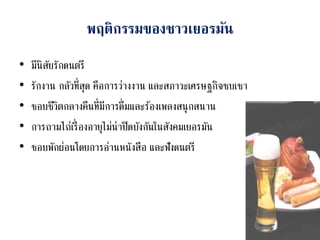 พฤติกรรมของชาวเยอรมัน
• มีนิสัยรักดนตรี
• รักงาน กลัวที่สุด คือการว่างงาน และสภาวะเศรษฐกิจซบเซา
• ชอบชีวิตกลางคืนที่มีการดื่มและร้องเพลงสนุกสนาน
• การถามไถ่เรื่องอายุไม่น่าปิดบังกันในสังคมเยอรมัน
• ชอบพักผ่อนโดยการอ่านหนังสือ และฟังดนตรี
 