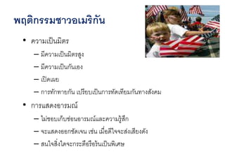 • ความเป็นมิตร
– มีความเป็นมิตรสูง
– มีความเป็นกันเอง
– เปิดเผย
– การทักทายกัน เปรียบเป็นการทัดเทียมกันทางสังคม
• การแสดงอารมณ์
– ไม่ชอบเก็บซ่อนอารมณ์และความรู้สึก
– จะแสดงออกชัดเจน เช่น เมื่อดีใจจะส่งเสียงดัง
– สนใจสิ่งใดจะกระตือรือร้นเป็นพิเศษ
พฤติกรรมชาวอเมริกัน
 