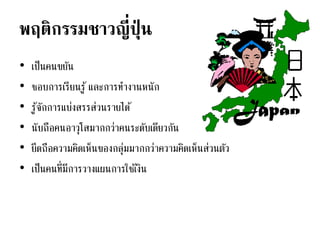 พฤติกรรมชาวญี่ปุ่ น
• เป็นคนขยัน
• ชอบการเรียนรู้ และการทางานหนัก
• รู้จักการแบ่งสรรส่วนรายได้
• นับถือคนอาวุโสมากกว่าคนระดับเดียวกัน
• ยึดถือความคิดเห็นของกลุ่มมากกว่าความคิดเห็นส่วนตัว
• เป็นคนที่มีการวางแผนการใช้เงิน
 