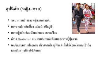 อุปนิสัย (หญิง-ชาย)
• บทบาทระหว่างชายหญิงแตกต่างกัน
• เพศชายต้องเด็ดเดี่ยว เข้มแข็ง เป็นผู้นา
• เพศหญิงต้องอ่อนน้อมถ่อมตน สงบเสงี่ยม
• คาว่า Gentleman first เหมาะสมกับสังคมของชาวญี่ปุ่นมาก
• เคยชินกับความปลอดภัย ปราศจากโจรผู้ร้าย ดังนั้นไม่ค่อยห่วงกระเป๋ าถือ
และสัมภาระที่ตนใช้เดินทาง
 