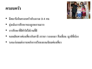 ครอบครัว
• มีสมาชิกในครอบครัวประมาณ 3-4 คน
• มุ่งเน้นการศึกษาของลูกหลานมาก
• การศึกษาที่ดีทาให้ได้งานที่ดี
• ชอบเดินทางท่องเที่ยวกับสามี ภรรยา รองลงมา คือเพื่อน ญาติพี่น้อง
• ระยะก่อนแต่งงานหลังจากเรียนจบจะนิยมท่องเที่ยว
 