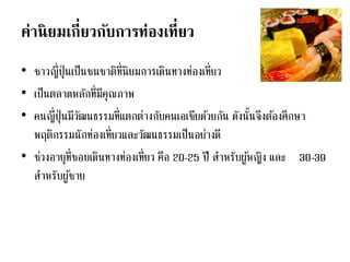 ค่านิยมเกี่ยวกับการท่องเที่ยว
• ชาวญี่ปุ่นเป็นชนชาติที่นิยมการเดินทางท่องเที่ยว
• เป็นตลาดหลักที่มีคุณภาพ
• คนญี่ปุ่นมีวัฒนธรรมที่แตกต่างกับคนเอเชียด้วยกัน ดังนั้นจึงต้องศึกษา
พฤติกรรมนักท่องเที่ยวและวัฒนธรรมเป็นอย่างดี
• ช่วงอายุที่ชอบเดินทางท่องเที่ยว คือ 20-25 ปี สาหรับผู้หญิง และ 30-39
สาหรับผู้ชาย
 
