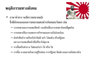 พฤติกรรมทางสังคม
• ภาษาท่าทาง จะมีความหมายแฝง
ซึ่งมีลักษณะและความหมายแตกต่างกับคนตะวันตก เช่น
– การสบตาและการแสดงสีหน้า จะหลีกเลี่ยงการสบตากับคนที่พูดด้วย
– การสบตาเป็นการแสดงการท้าทายและความไม่อ่อนน้อม
– มักทาสีหน้าราบเรียบไม่ว่ายินดี เศร้า ไม่พอใจ หรือปฏิเสธ
เพราะการแสดงสีหน้าเป็นกิริยาไม่สุภาพ
– การยิ้มหรือหัวเราะ ไม่ตอบรับว่า ใช่ หรือ ไม่
– การยิ้ม อาจหมายถึงความรู้สึกลังเล การปฏิเสธ อึดอัด และความไม่สบายใจ
 