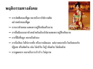 พฤติกรรมทางสังคม
– การกัดฟันขณะที่พูด หมายถึงการใช้ความคิด
อย่างหนักขณะที่พูด
– การเกาท้ายทอย แสดงความรู้สึกเขินหรืออาย
– การยื่นมือออกมาข้างหน้าพร้อมโบกไปมาแสดงความรู้สึกเขินอาย
– การชี้มือที่จมูก หมายถึงตัวเอง
– การนิ่งเงียบ ไม่ใช่การหยิ่ง หรือการเมินเฉย แต่อาจหมายถึง ในเชิงตอบรับ
ปฏิเสธ หรือคัดค้าน เช่น ไม่เข้าใจ ไม่รู้ เห็นด้วย ไม่เห็นด้วย
– การพูดแทรก หมายถึงการก้าวร้าว ไม่สุภาพ
 