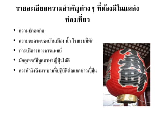 รายละเอียดความสาคัญต่างๆ ที่ต้องมีในแหล่ง
ท่องเที่ยว
• ความปลอดภัย
• ความสะอาดของบ้านเมือง น้า โรงแรมที่พัก
• การบริการทางการแพทย์
• มัคคุเทศก์ที่พูดภาษาญี่ปุ่นได้ดี
• ควรคานึงถึงมารยาทที่ปฏิบัติต่อแขกชาวญี่ปุ่น
 