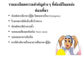 รายละเอียดความสาคัญต่างๆ ที่ต้องมีในแหล่ง
ท่องเที่ยว
• ห้องพักควรมีภาษาญี่ปุ่น โดยเฉพาะเรื่อง Emergency
• โรงแรมควรมีห้องโถงที่กว้างขวาง
• ห้องพักควรมีอ่างอาบน้า
• ชอบนอนเตียงแยกในห้อง Twin room
• ชอบลองอาหารท้องถิ่น
• ควรมีคาอธิบายเรื่องอาหารเป็นภาษาญี่ปุ่น
 