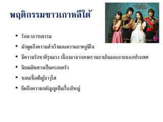 พฤติกรรมชาวเกาหลีใต้
• รักษาอารยธรรม
• มักพูดถึงความสาเร็จและความภาคภูมิใจ
• มีความรักชาติรุนแรง เนื่องมาจากสงครามภายในและภายนอกประเทศ
• นิยมเดินทางเป็นครอบครัว
• ชอบเชื่อฟังผู้อาวุโส
• ยึดถือความกตัญญูเป็นเรื่องใหญ่
 