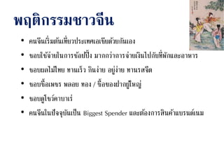 พฤติกรรมชาวจีน
• คนจีนเริ่มต้นเที่ยวประเทศเอเชียด้วยกันเอง
• ชอบใช้จ่ายในการช้อปปิ้ง มากกว่าการจ่ายเงินไปกับที่พักและอาหาร
• ชอบผลไม้ไทย ทานเร็ว กินง่าย อยู่ง่าย ทานรสจืด
• ชอบซื้อเพชร พลอย ทอง / ซื้อของฝากผู้ใหญ่
• ชอบดูโชว์คาบาเร่
• คนจีนในปัจจุบันเป็น Biggest Spender และต้องการสินค้าแบรนด์เนม
 