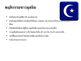 พฤติกรรมชาวมุสลิม
• นับถือพระเจ้าองค์เดียว คือ พระอัลเลาะห์
• ส่วนใหญ่จะไม่เดินทางช่วงเดือนถือศีลอด (รอมดอน) เพราะประกอบกิจทางศาสนาเป็นเวลา 1
เดือน
• บริษัททัวร์ต้องศึกษาปฏิทินชาวมุสลิมเพื่อวางแผนกิจกรรมการท่องเที่ยว
• ชาวมุสลิมต้องละหมาด 5 ครั้ง ในแต่ละวันคือ เช้า กลางวัน บ่าย ค่า และกลางคืน
• จะไม่ดื่มแอลกอฮอล์ ไม่เสพยาเสพติด และไม่เล่นการพนัน
• รับประทานอาหารฮาลาล
 