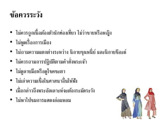 ข้อควรระวัง
• ไม่ควรถูกเนื้อต้องตัวนักท่องเที่ยว ไม่ว่าชายหรือหญิง
• ไม่พูดเรื่องการเมือง
• ไม่ถามความแตกต่างระหว่าง นิกายซุนหนี่ย์ และนิกายชีอะด์
• ไม่ควรถามการปฏิบัติตามคาสั่งพระเจ้า
• ไม่ดูลายมือหรือดูโชคชะตา
• ไม่เล่าความเชื่อในศาสนาอื่นให้ฟัง
• เมื่อกล่าวถึงพระอัลเลาะห์จะต้องระมัดระวัง
• ไม่พาไปชมการแสดงล่อแหลม
 