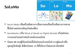 SoLoMo
• Social Media เป็นเครื่องมือทางการสื่อสารและเป็นเครื่องมือทางการตลาด
ที่ใช้อย่างแพร่หลายในธุรกิจท่องเที่ยว
• Socialnomics หรือ Word of Mouth on Digital Steroids หรือพลังของ
การบอกเล่าแบบปากต่อปากบนโลกออนไลน์
• ร้อยละ 90 ของผู้ใช้ออนไลน์เชื่อในคาแนะนาออนไลน์ หากผู้แนะนาเป็น
บุคคลรู้จักมักคุ้น มีเพียงร้อยละ 14 ที่เชื่อในการโฆษณาทางโทรทัศน์
68
 