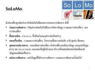 SoLoMo
นักท่องเที่ยวผูกพันกับการใช้เทคโนโลยีตลอดวงจรของการเดินทาง ดังนี้
• ก่อนการเดินทาง : ใช้อุปกรณ์เทคโนโลยีในการค้นหาข้อมูล,วางแผนการท่องเที่ยว, จอง
การท่องเที่ยว
• ที่สนามบิน : Check-in, ซื้อสินค้าและอุปกรณ์เสริมต่างๆ
• บนเครื่องบิน : วางแผนการท่องเที่ยว, กิจกรรมเพื่อความบันเทิง อาทิ ดูหนัง ฟังเพลง
• จุดหมายปลายทาง : ขณะเดินทางท่องเที่ยว นักท่องเที่ยวจะค้นหาข้อมูล และแชร์ข้อมูล
ต่างๆ บน Social Media และขณะที่อยู่ในโรงแรม มีการเชื่อมต่ออินเทอร์เน็ตเพื่อแชร์
ข้อมูลและติดต่อสื่อสาร
• หลังการเดินทาง : แชร์ข้อมูลที่ได้จากการเดินทาง วางแผนการเดินทางครั้งต่อไป
69
 