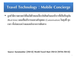 Travel Technology : Mobile Concierge
• ลูกค้ามีความคาดหวังที่จะได้คาตอบเกี่ยวกับสินค้าและบริการที่เป็นปัจจุบัน
(Real-time) และเป็นบริการเฉพาะตัวบุคคล (Customisation) ในทุกที่ ทุก
เวลา ทั้งก่อนระหว่างและหลังจากการเดินทาง
72
Source: Euromonitor (2013) World Travel Mart 2013 (WTM 2013)
 