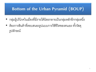 Bottom of the Urban Pyramid (BOUP)
• กลุ่มผู้บริโภคในเมืองที่มีรายได้น้อยกลายเป็นกลุ่มหลักอีกกลุ่มหนึ่ง
• ต้องการสินค้าที่ตอบสนองรูปแบบการใช้ชีวิตของตนเอง ทั้ววัสดุ
รูปลักษณ์
76
 