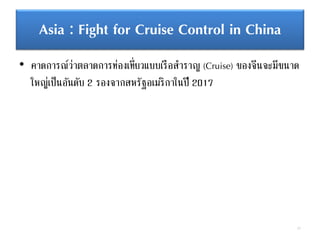 Asia : Fight for Cruise Control in China
• คาดการณ์ว่าตลาดการท่องเที่ยวแบบเรือสาราญ (Cruise) ของจีนจะมีขนาด
ใหญ่เป็นอันดับ 2 รองจากสหรัฐอเมริกาในปี 2017
77
 
