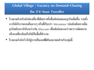 Global Village : Vacancy on Demand–Chasing
the 24-hour Traveller
• โรงแรมสาหรับนักท่องเที่ยวที่เดินทางทั้งเพื่อพักผ่อนและธุรกิจเพิ่มขึ้น รวมทั้ง
การให้บริการแบบสั้นมากๆ หรือที่เรียกว่า ‘Microstays’ เช่นนักเดินทางเพื่อ
ธุรกิจต้องการใช้ระหว่างวัน (Day-use) เพื่อพักผ่อนระหว่างตารางนัดหมาย
หรือรอเที่ยวบินหรือใช้เป็นพื้นที่ทางาน
• โรงแรมกาลังก้าวไปสู่การเป็นออฟฟิศในอนาคตสาหรับกลุ่มนี้
78
 