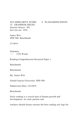 82% SIMILARITY SCORE 8 PLAGIARISM ISSUES
23 GRAMMAR ISSUES
Internet Source 0%
Inst itut ion 82%
James Witt
SPD 580- Benchmark
(1).docx
Summary
Reading Comprehension Research Paper 1
Benchmark
Benchmark
By: James Witt
Grand Canyon University: SPD 580
Submission Date: 2/6/2019
Benchmark
Early reading is a crucial part of human growth and
development. As such, parents and
teachers should always nurture the best reading sett ings for
 