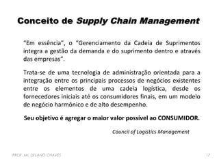 Conceito de Supply Chain Management
“Em essência”, o “Gerenciamento da Cadeia de Suprimentos
integra a gestão da demanda e do suprimento dentro e através
das empresas”.
Trata-se de uma tecnologia de administração orientada para a
integração entre os principais processos de negócios existentes
entre os elementos de uma cadeia logística, desde os
fornecedores iniciais até os consumidores finais, em um modelo
de negócio harmônico e de alto desempenho.
Seu objetivo é agregar o maior valor possível ao CONSUMIDOR.
Council of Logistics Management

PROF. Ms. DELANO CHAVES

17

 