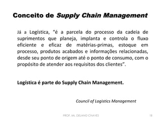 Conceito de Supply Chain Management
Já a Logística, “é a parcela do processo da cadeia de

suprimentos que planeja, implanta e controla o fluxo
eficiente e eficaz de matérias-primas, estoque em
processo, produtos acabados e informações relacionadas,
desde seu ponto de origem até o ponto de consumo, com o
propósito de atender aos requisitos dos clientes”.
Logística é parte do Supply Chain Management.
Council of Logistics Management
PROF. Ms. DELANO CHAVES

18

 