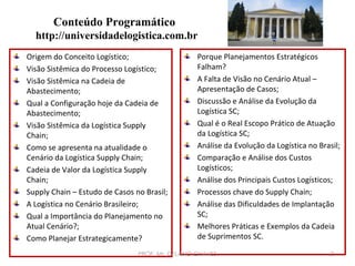 Conteúdo Programático
http://universidadelogistica.com.br
Origem do Conceito Logístico;
Visão Sistêmica do Processo Logístico;
Visão Sistêmica na Cadeia de
Abastecimento;
Qual a Configuração hoje da Cadeia de
Abastecimento;
Visão Sistêmica da Logística Supply
Chain;
Como se apresenta na atualidade o
Cenário da Logística Supply Chain;
Cadeia de Valor da Logística Supply
Chain;
Supply Chain – Estudo de Casos no Brasil;
A Logística no Cenário Brasileiro;
Qual a Importância do Planejamento no
Atual Cenário?;
Como Planejar Estrategicamente?

Porque Planejamentos Estratégicos
Falham?
A Falta de Visão no Cenário Atual –
Apresentação de Casos;
Discussão e Análise da Evolução da
Logística SC;
Qual é o Real Escopo Prático de Atuação
da Logística SC;
Análise da Evolução da Logística no Brasil;
Comparação e Análise dos Custos
Logísticos;
Análise dos Principais Custos Logísticos;
Processos chave do Supply Chain;
Análise das Dificuldades de Implantação
SC;
Melhores Práticas e Exemplos da Cadeia
de Suprimentos SC.

PROF. Ms. DELANO CHAVES

2

 