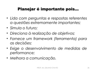 Planejar é importante pois...
• Lida com perguntas e respostas referentes
a questões extremamente importantes;
• Simula o futuro;
• Direciona à realização de objetivos;
• Fornece um framework (ferramenta) para
as decisões;
• Exige o desenvolvimento de medidas de
performance;
• Melhora a comunicação.
PROF. Ms. DELANO CHAVES

36

 