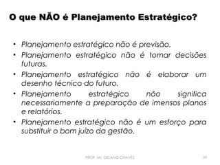 O que NÃO é Planejamento Estratégico?
• Planejamento estratégico não é previsão.
• Planejamento estratégico não é tomar decisões
futuras.
• Planejamento estratégico não é elaborar um
desenho técnico do futuro.
• Planejamento
estratégico
não
significa
necessariamente a preparação de imensos planos
e relatórios.
• Planejamento estratégico não é um esforço para
substituir o bom juízo da gestão.

PROF. Ms. DELANO CHAVES

39

 
