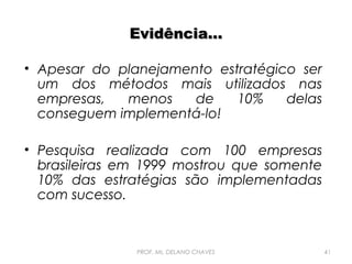 Evidência...
• Apesar do planejamento estratégico ser
um dos métodos mais utilizados nas
empresas,
menos
de
10%
delas
conseguem implementá-lo!
• Pesquisa realizada com 100 empresas
brasileiras em 1999 mostrou que somente
10% das estratégias são implementadas
com sucesso.

PROF. Ms. DELANO CHAVES

41

 