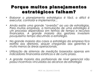 Porque muitos planejamentos
estratégicos falham?
•

Elaborar o planejamento estratégico é fácil, o difícil é
executar, controlar e implementar...

•

Ainda existe uma grande “aversão” ao uso de estratégias.
Para muitas empresas, a formulação de uma estratégia é
um processo dispendioso em termos de tempo e recursos
financeiros. A grande maioria dos gestores investem
pouquíssimo tempo discutindo a estratégia.

•

Na grande maioria dos casos a estratégia da empresa fica
restrita aos diretores, sequer chegando aos gerentes e
muito menos às áreas operacionais.

•

Utilização de sistemas de medição baseados apenas em
indicadores financeiros estáticos e de curto prazo.

•

A grande maioria dos profissionais de nível gerencial não
possui incentivos vinculados ao alcance da estratégia
PROF. Ms. DELANO CHAVES

42

 