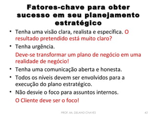 Fatores-chave para obter
sucesso em seu planejamento
estratégico
• Tenha uma visão clara, realista e específica. O
resultado pretendido está muito claro?
• Tenha urgência.
Deve-se transformar um plano de negócio em uma
realidade de negócio!
• Tenha uma comunicação aberta e honesta.
• Todos os níveis devem ser envolvidos para a
execução do plano estratégico.
• Não desvie o foco para assuntos internos.
O Cliente deve ser o foco!
PROF. Ms. DELANO CHAVES

43

 
