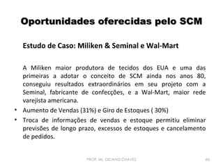 Oportunidades oferecidas pelo SCM
Estudo de Caso: Miliken & Seminal e Wal-Mart
A Miliken maior produtora de tecidos dos EUA e uma das
primeiras a adotar o conceito de SCM ainda nos anos 80,
conseguiu resultados extraordinários em seu projeto com a
Seminal, fabricante de confecções, e a Wal-Mart, maior rede
varejista americana.
• Aumento de Vendas (31%) e Giro de Estoques ( 30%)
• Troca de informações de vendas e estoque permitiu eliminar
previsões de longo prazo, excessos de estoques e cancelamento
de pedidos.
PROF. Ms. DELANO CHAVES

66

 