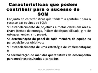 Características que podem
contribuir para o sucesso do
SCM

Conjunto de características que tendem a contribuir para o
sucesso das equipes de SCM:
•O estabelecimento de objetivos e metas claras em áreaschave (tempo de entrega, índices de disponibilidade, giro de
estoques, entrega no prazo);
•A determinação do papel de cada membro da equipe na
perseguição dos objetivos;
•O estabelecimento de uma estratégia de implementação;
e
•A formalização de medidas quantitativas de desempenho
para medir os resultados alcançados.
PROF. Ms. DELANO CHAVES

81

 