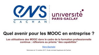 Quel avenir pour les MOOC en entreprise ?
Les utilisations des MOOC dans le cadre de la formation professionnelle
continue : réflexions au prisme “des capabilités”
Rémi Bachelet
Séminaire du 12 octobre 2017, Ecole normale Supérieure de Cachan
 