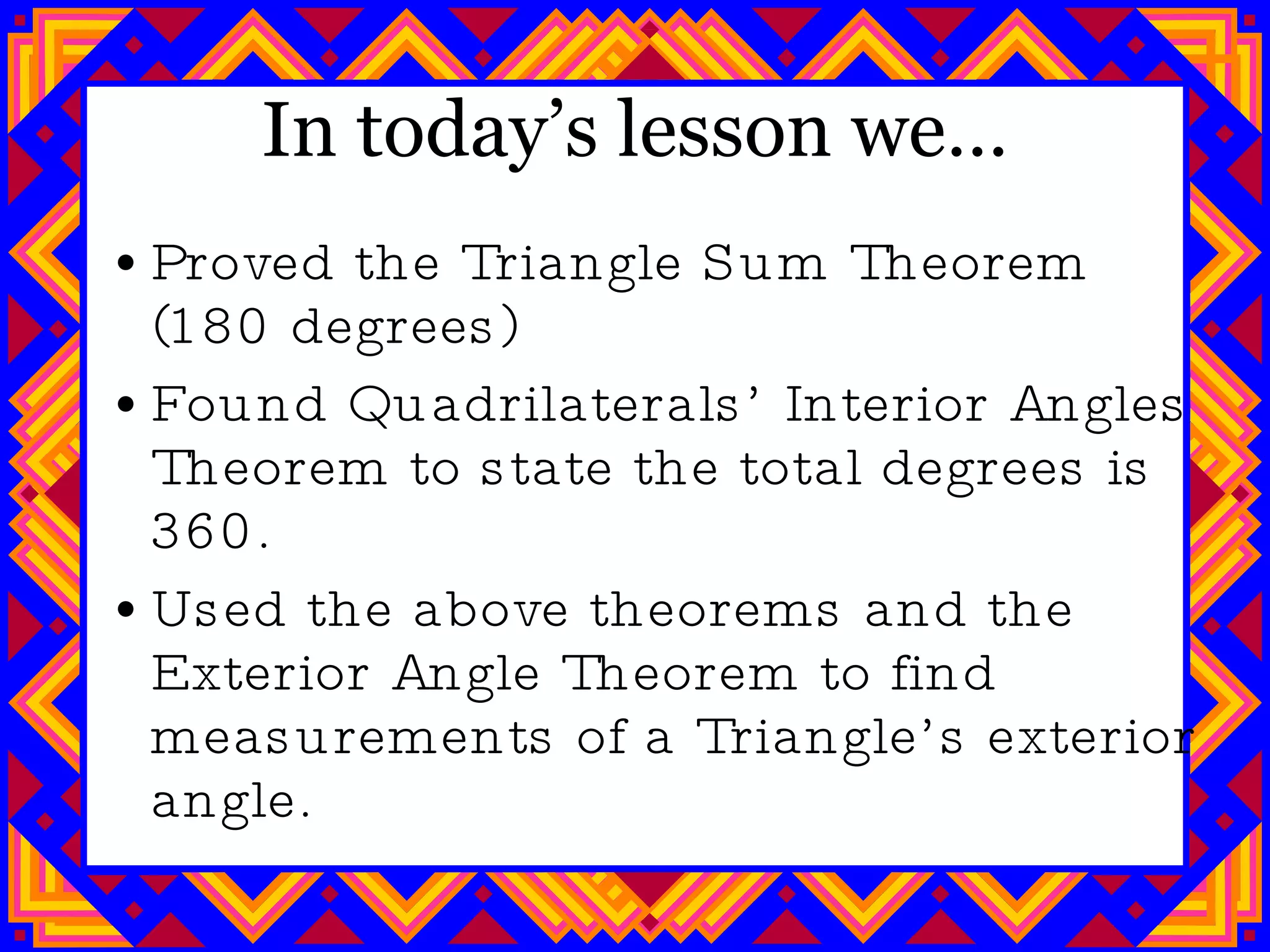 In today’s lesson we… Proved the Triangle Sum Theorem (180 degrees) Found Quadrilaterals’ Interior Angles Theorem to state the total degrees is 360. Used the above theorems and the Exterior Angle Theorem to find measurements of a Triangle’s exterior angle. 