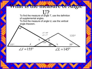 What is the measure of Angle U? 120º 55º  25º J L T U To find the measure of angle T, use the definition of supplemental angles. To find the measure of angle U, use the vertical angle theorem. 
