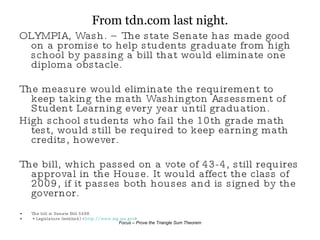 From tdn.com last night. OLYMPIA, Wash. – The state Senate has made good on a promise to help students graduate from high school by passing a bill that would eliminate one diploma obstacle. The measure would eliminate the requirement to keep taking the math Washington Assessment of Student Learning every year until graduation.  High school students who fail the 10th grade math test, would still be required to keep earning math credits, however. The bill, which passed on a vote of 43-4, still requires approval in the House. It would affect the class of 2009, if it passes both houses and is signed by the governor. The bill is Senate Bill 5498. * Legislature (weblink) < http:// www.leg.wa.gov > 
