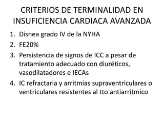 CRITERIOS DE TERMINALIDAD EN
INSUFICIENCIA CARDIACA AVANZADA
1. Disnea grado IV de la NYHA
2. FE20%
3. Persistencia de signos de ICC a pesar de
tratamiento adecuado con diuréticos,
vasodilatadores e IECAs
4. IC refractaria y arritmias supraventriculares o
ventriculares resistentes al tto antiarrítmico
 