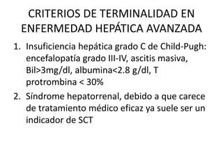 CRITERIOS DE TERMINALIDAD EN
ENFERMEDAD HEPÁTICA AVANZADA
1. Insuficiencia hepática grado C de Child-Pugh:
encefalopatía grado III-IV, ascitis masiva,
Bil>3mg/dl, albumina<2.8 g/dl, T
protrombina < 30%
2. Síndrome hepatorrenal, debido a que carece
de tratamiento médico eficaz ya suele ser un
indicador de SCT
 