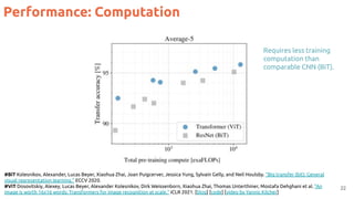 Performance: Computation
22
#BiT Kolesnikov, Alexander, Lucas Beyer, Xiaohua Zhai, Joan Puigcerver, Jessica Yung, Sylvain Gelly, and Neil Houlsby. "Big transfer (bit): General
visual representation learning." ECCV 2020.
#ViT Dosovitskiy, Alexey, Lucas Beyer, Alexander Kolesnikov, Dirk Weissenborn, Xiaohua Zhai, Thomas Unterthiner, Mostafa Dehghani et al. "An
image is worth 16x16 words: Transformers for image recognition at scale." ICLR 2021. [blog] [code] [video by Yannic Kilcher]
Requires less training
computation than
comparable CNN (BiT).
 