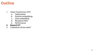Outline
28
1. Vision Transformer (ViT)
a. Tokenization
b. Position embeddings
c. Class embedding
d. Receptive ﬁeld
e. Performance
2. Beyond ViT
3. Is attention all we need ?
 