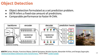 Object Detection
29
#DETR Carion, Nicolas, Francisco Massa, Gabriel Synnaeve, Nicolas Usunier, Alexander Kirillov, and Sergey Zagoruyko.
"End-to-End Object Detection with Transformers." ECCV 2020. [code] [colab]
● Object detection formulated as a set prediction problem.
● DETR infers a ﬁxed-size amount of predictions.
● Comparable performance to Faster R-CNN.
 