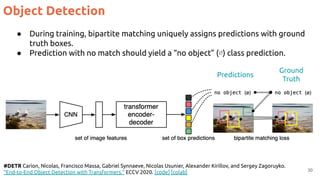 30
#DETR Carion, Nicolas, Francisco Massa, Gabriel Synnaeve, Nicolas Usunier, Alexander Kirillov, and Sergey Zagoruyko.
"End-to-End Object Detection with Transformers." ECCV 2020. [code] [colab]
● During training, bipartite matching uniquely assigns predictions with ground
truth boxes.
● Prediction with no match should yield a “no object” (∅) class prediction.
Predictions
Ground
Truth
Object Detection
 