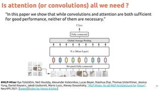 31
Is attention (or convolutions) all we need ?
#MLP-Mixer Ilya Tolstikhin, Neil Houlsby, Alexander Kolesnikov, Lucas Beyer, Xiaohua Zhai, Thomas Unterthiner, Jessica
Yung, Daniel Keysers, Jakob Uszkoreit, Mario Lucic, Alexey Dosovitskiy, “MLP-Mixer: An all-MLP Architecture for Vision”.
NeurIPS 2021. [tweet] [video by Yannic Kilcher]
“In this paper we show that while convolutions and attention are both suﬃcient
for good performance, neither of them are necessary.”
 
