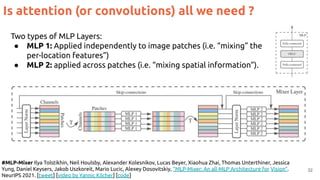 32
Is attention (or convolutions) all we need ?
#MLP-Mixer Ilya Tolstikhin, Neil Houlsby, Alexander Kolesnikov, Lucas Beyer, Xiaohua Zhai, Thomas Unterthiner, Jessica
Yung, Daniel Keysers, Jakob Uszkoreit, Mario Lucic, Alexey Dosovitskiy, “MLP-Mixer: An all-MLP Architecture for Vision”.
NeurIPS 2021. [tweet] [video by Yannic Kilcher] [code]
Two types of MLP Layers:
● MLP 1: Applied independently to image patches (i.e. “mixing” the
per-location features”)
● MLP 2: applied across patches (i.e. “mixing spatial information”).
 